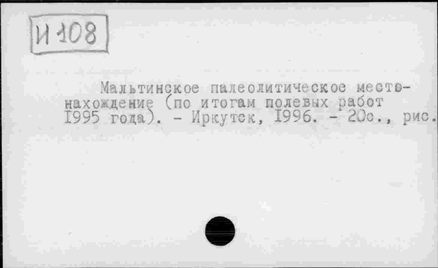 ﻿H 408
Мальтийское палеолитическое местонахождение (по итогам полевых работ 1995 года). - Иркутск, 1996. - 20с., рис.